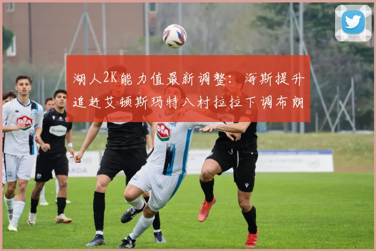 湖人2K能力值最新调整：海斯提升追赶艾顿斯玛特八村拉拉下调布朗尼小幅上升
