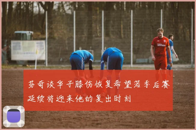 芬奇谈华子膝伤恢复希望若季后赛延续将迎来他的复出时刻