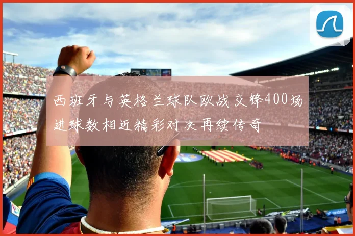 西班牙与英格兰球队欧战交锋400场进球数相近精彩对决再续传奇