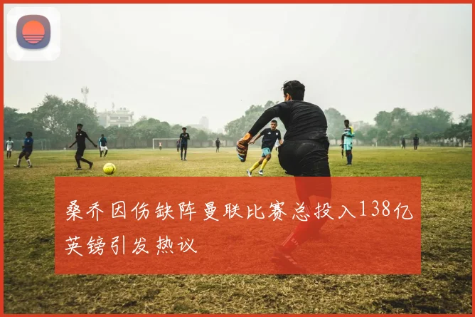 桑乔因伤缺阵曼联比赛总投入138亿英镑引发热议