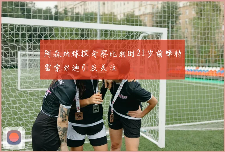 阿森纳球探考察比利时21岁前锋特雷索尔迪引发关注