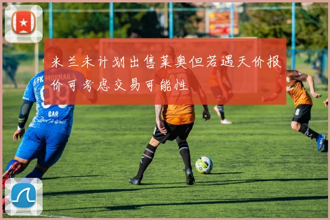 米兰未计划出售莱奥但若遇天价报价可考虑交易可能性