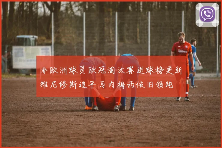 非欧洲球员欧冠淘汰赛进球榜更新维尼修斯追平马内梅西依旧领跑