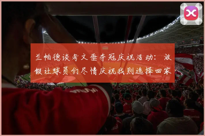兰帕德谈考文垂夺冠庆祝活动：放假让球员们尽情庆祝我则选择回家休息