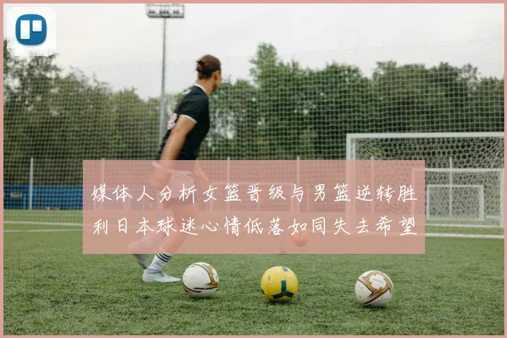 媒体人分析女篮晋级与男篮逆转胜利日本球迷心情低落如同失去希望