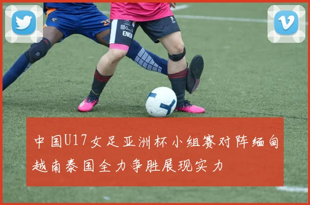 中国U17女足亚洲杯小组赛对阵缅甸越南泰国全力争胜展现实力