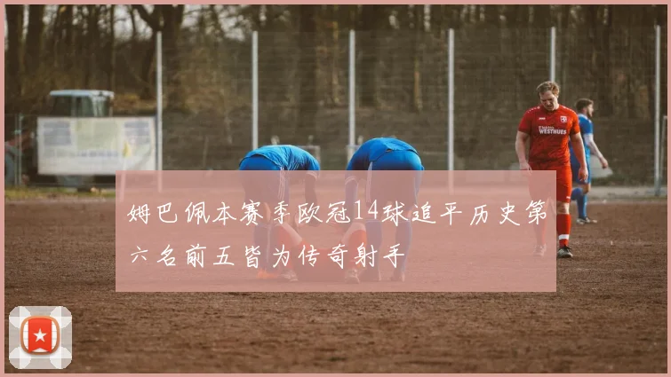 姆巴佩本赛季欧冠14球追平历史第六名前五皆为传奇射手