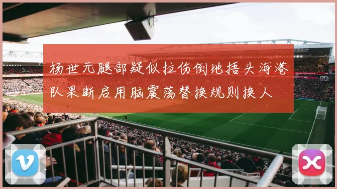 杨世元腿部疑似拉伤倒地捂头海港队果断启用脑震荡替换规则换人